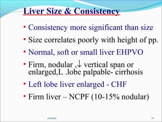 smalathi 34
• Consistency more significant than size
• Size correlates poorly with height of pp.
• Normal, soft or small liver EHPVO
• Firm, nodular ,↓ vertical span or
enlarged,L .lobe palpable- cirrhosis
• Left lobe liver enlarged - CHF
• Firm liver – NCPF (10-15% nodular)
Liver Size & Consistency
 