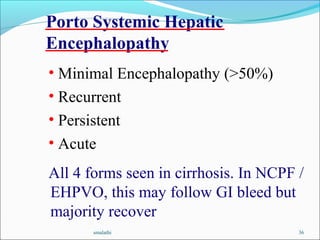smalathi 36
Porto Systemic Hepatic
Encephalopathy
• Minimal Encephalopathy (>50%)
• Recurrent
• Persistent
• Acute
All 4 forms seen in cirrhosis. In NCPF /
EHPVO, this may follow GI bleed but
majority recover
 