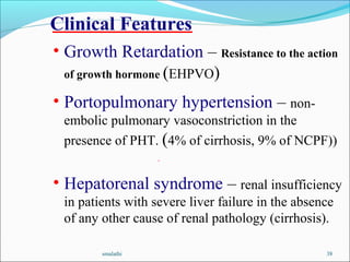 smalathi 38
Clinical Features
• Growth Retardation – Resistance to the action
of growth hormone (EHPVO)
• Portopulmonary hypertension – non-
embolic pulmonary vasoconstriction in the
presence of PHT. (4% of cirrhosis, 9% of NCPF))
.
• Hepatorenal syndrome – renal insufficiency
in patients with severe liver failure in the absence
of any other cause of renal pathology (cirrhosis).
 