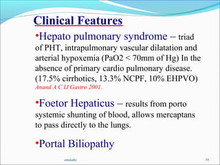 smalathi 39
Clinical Features
•Hepato pulmonary syndrome – triad
of PHT, intrapulmonary vascular dilatation and
arterial hypoxemia (PaO2 < 70mm of Hg) In the
absence of primary cardio pulmonary disease.
(17.5% cirrhotics, 13.3% NCPF, 10% EHPVO)
Anand A C IJ Gastro 2001.
•Foetor Hepaticus – results from porto
systemic shunting of blood, allows mercaptans
to pass directly to the lungs.
•Portal Biliopathy
 