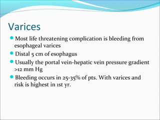 Varices
Most life threatening complication is bleeding from
esophageal varices
Distal 5 cm of esophagus
Usually the portal vein-hepatic vein pressure gradient
>12 mm Hg
Bleeding occurs in 25-35% of pts. With varices and
risk is highest in 1st yr.
 