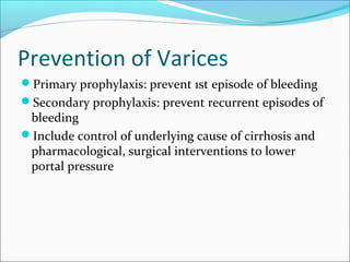 Prevention of Varices
Primary prophylaxis: prevent 1st episode of bleeding
Secondary prophylaxis: prevent recurrent episodes of
bleeding
Include control of underlying cause of cirrhosis and
pharmacological, surgical interventions to lower
portal pressure
 