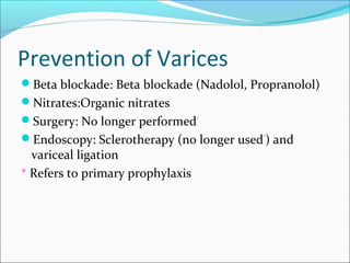 Prevention of Varices
Beta blockade: Beta blockade (Nadolol, Propranolol)
Nitrates:Organic nitrates
Surgery: No longer performed*
Endoscopy: Sclerotherapy (no longer used*
) and
variceal ligation
* Refers to primary prophylaxis
 