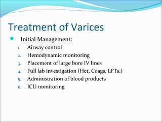 Treatment of Varices
 Initial Management:
1. Airway control
2. Hemodynamic monitoring
3. Placement of large bore IV lines
4. Full lab investigation (Hct, Coags, LFTs,)
5. Administration of blood products
6. ICU monitoring
 