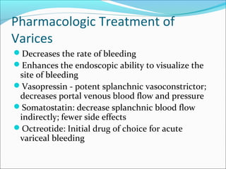 Pharmacologic Treatment of
Varices
Decreases the rate of bleeding
Enhances the endoscopic ability to visualize the
site of bleeding
Vasopressin - potent splanchnic vasoconstrictor;
decreases portal venous blood flow and pressure
Somatostatin: decrease splanchnic blood flow
indirectly; fewer side effects
Octreotide: Initial drug of choice for acute
variceal bleeding
 