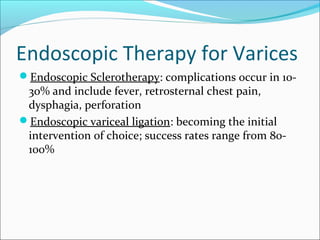 Endoscopic Therapy for Varices
Endoscopic Sclerotherapy: complications occur in 10-
30% and include fever, retrosternal chest pain,
dysphagia, perforation
Endoscopic variceal ligation: becoming the initial
intervention of choice; success rates range from 80-
100%
 