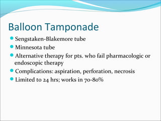Balloon Tamponade
Sengstaken-Blakemore tube
Minnesota tube
Alternative therapy for pts. who fail pharmacologic or
endoscopic therapy
Complications: aspiration, perforation, necrosis
Limited to 24 hrs; works in 70-80%
 