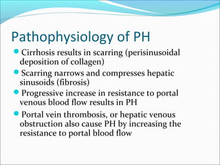 Pathophysiology of PH
Cirrhosis results in scarring (perisinusoidal
deposition of collagen)
Scarring narrows and compresses hepatic
sinusoids (fibrosis)
Progressive increase in resistance to portal
venous blood flow results in PH
Portal vein thrombosis, or hepatic venous
obstruction also cause PH by increasing the
resistance to portal blood flow
 