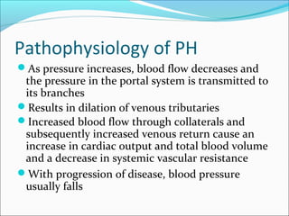 Pathophysiology of PH
As pressure increases, blood flow decreases and
the pressure in the portal system is transmitted to
its branches
Results in dilation of venous tributaries
Increased blood flow through collaterals and
subsequently increased venous return cause an
increase in cardiac output and total blood volume
and a decrease in systemic vascular resistance
With progression of disease, blood pressure
usually falls
 