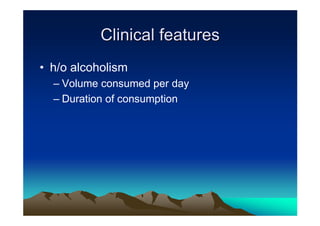 Clinical features
• h/o alcoholism
  – Volume consumed per day
  – Duration of consumption
 