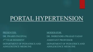 PORTAL HYPERTENSION
PRESENTER:
DR. PRABIN PAUDYAL
1ST YEAR RESIDENT
DEPARTMENT OF PEDIATRICS AND
ADOLESCENCE MEDICINE
MODERATOR:
DR. DHIRENDRA PRASAD YADAV
ASSISTANT PROFESSOR
DEPARTMENT OF PEDIATRICS AND
ADOLESCENCE MEDICINE
 