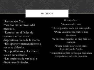 MACBOOK


Desventajas Mac:                                Ventajas Mac:
*Son los más costosos del                    *Ausencia de virus.
mercado.                            *El computador suele ser más rápido.
*Resultan ser difíciles de            *Posee un ambiente gráfico muy
                                                  avanzado.
sincronizar con otros
dispositivos fuera de la marca.     *Su sistema operativo es muy fácil de
                                                   manejar.
*El soporte y mantenimiento a
                                       *Puede sincronizarse con otros
veces se dificulta.                         dispositivos de Apple.
*Los periféricos y el software
                                   *Son óptimos para tareas que requieren
suelen ser costosos.                   computadores de alta potencia.
*Las opciones de variedad y
diseño son limitadas.
 
