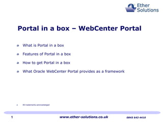 Portal in a box – WebCenter Portal
What is Portal in a box
Features of Portal in a box
How to get Portal in a box
What Oracle WebCenter Portal provides as a framework
All trademarks acknowledged
www.ether-solutions.co.uk 0845 643 44101
 