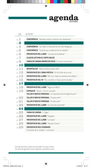 genda              C ULTUR A L




                     DIA     ACTIVITAT

               DV.   1        CONFERÈNCIA “Anorèxia, bulímia i trastorns per afartament”

               DG.   3
               DL.   4        CONFERÈNCIA “Les falles: la festa del foc de l’Alta Ribagorça”

               DT.   5        CONFERÈNCIA “Guiados por la sabiduría de los caballos”

               DC.   6        PRESENTACIÓ DEL LLIBRE “La causa de la libertad”

               DJ.   7        CLUB DE LECTURA EL CORTE INGLÉS

               DV.   8        TARDA DE CINEMA (MONSTER HIGH) “Un amor monstruoso”

               DG.   10
               DL.   11       MICROTALLER “Buena mente y buena vida”

               DT.   12       PRESENTACIÓ DE L’OBRA POÈTICA “En los Cafés de la Luna”

               DC.   13       PRESENTACIÓ DEL LLIBRE “Año 2012. Bajo los menhires de la Albera”

               DV.   15       PRESENTACIÓ DEL CD “Bou revisited, la música de Vicenç Bou”

               DG.   17
               DL.   18       PRESENTACIÓ DEL LLIBRE “Seguro en Moto”

               DT.   19       EXPOSICIÓ “Zones” - Fins al 3 de juliol
                              TALLER D’IMATGE PERSONAL “La importància de la Imatge Personal”

               DC.   20       TALLER D’IMATGE PERSONAL “El saber vestir”

               DJ.   21       TALLER D’IMATGE PERSONAL “El saber estar”

               DV.   22       PRESENTACIÓ DEL LLIBRE “El sueño de la pirámide”

               DG.   24
               DL.   25       TARDA DE CINEMA “J. Edgar”

               DT.   26       PRESENTACIÓ DEL LLIBRE “Singulars”

               DC.   27       PRESENTACIÓ DEL LLIBRE “La madre”

               DJ.   28       PRESENTACIÓ DEL LLIBRE “Paraules d’amor”

               DV.   29       PRESENTACIÓ DELS POEMARIS
                              “El camino de tu nombre” i “Las horas”




              Entrada de franc a totes les activitats, ﬁns que s’ompli.
              Els actes programats estan subjectes a possibles canvis.




PORTAL JUNIO CAT.indd 3                                                                          21/05/12 13:17
 