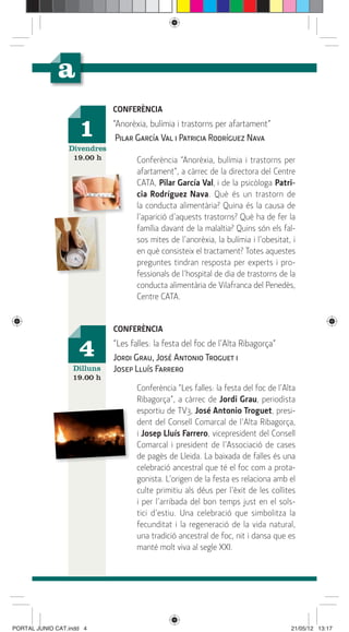CONFERÈNCIA

                    1        “Anorèxia, bulímia i trastorns per afartament”
                              Pilar García Val i Patricia Rodríguez Nava
                 Divendres
                  19.00 h           Conferència “Anorèxia, bulímia i trastorns per
                                    afartament”, a càrrec de la directora del Centre
                                    CATA, Pilar García Val, i de la psicòloga Patri-
                                    cia Rodríguez Nava. Què és un trastorn de
                                    la conducta alimentària? Quina és la causa de
                                    l’aparició d’aquests trastorns? Què ha de fer la
                                    família davant de la malaltia? Quins són els fal-
                                    sos mites de l’anorèxia, la bulímia i l’obesitat, i
                                    en què consisteix el tractament? Totes aquestes
                                    preguntes tindran resposta per experts i pro-
                                    fessionals de l’hospital de dia de trastorns de la
                                    conducta alimentària de Vilafranca del Penedès,
                                    Centre CATA.


                             CONFERÈNCIA

                    4        “Les falles: la festa del foc de l’Alta Ribagorça”
                             Jordi Grau, José Antonio Troguet i
                  Dilluns    Josep Lluís Farrero
                  19.00 h
                                    Conferència “Les falles: la festa del foc de l’Alta
                                    Ribagorça”, a càrrec de Jordi Grau, periodista
                                    esportiu de TV3, José Antonio Troguet, presi-
                                    dent del Consell Comarcal de l’Alta Ribagorça,
                                    i Josep Lluís Farrero, vicepresident del Consell
                                    Comarcal i president de l’Associació de cases
                                    de pagès de Lleida. La baixada de falles és una
                                    celebració ancestral que té el foc com a prota-
                                    gonista. L’origen de la festa es relaciona amb el
                                    culte primitiu als déus per l’èxit de les collites
                                    i per l’arribada del bon temps just en el sols-
                                    tici d’estiu. Una celebració que simbolitza la
                                    fecunditat i la regeneració de la vida natural,
                                    una tradició ancestral de foc, nit i dansa que es
                                    manté molt viva al segle XXI.




PORTAL JUNIO CAT.indd 4                                                              21/05/12 13:17
 