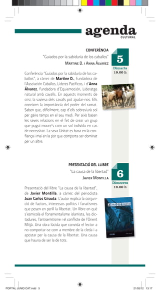 genda          C ULTUR A L



                                                      CONFERÈNCIA
                          “Guiados por la sabiduría de los caballos”
                                       Martine D. i Anna Álvarez         5
                                                                       Dimarts
            Conferència “Guiados por la sabiduría de los ca-           19.00 h
            ballos”, a càrrec de Martine D., fundadora de
            l’Assciación Caballos, Líderes Pacíﬁcos, i d’Anna
            Álvarez, fundadora d’Equiemoción, Lideratge
            natural amb cavalls. En aquests moments de
            crisi, la saviesa dels cavalls pot ajudar-nos. Ells
            coneixen la importància del poder del ramat.
            Saben que, difícilment, cap d’ells sobreviurà sol
            per gaire temps en el seu medi. Per això basen
            les seves relacions en el fet de crear un grup
            que pugui moure’s com un sol individu en cas
            de necessitat. La seva Unitat es basa en la con-
            ﬁança i mai en la por que comporta ser dominat
            per un altre.




                                          PRESENTACIÓ DEL LLIBRE
                                           “La causa de la libertad”
                                                  Javier Montilla        6
                                                                       Dimecres
            Presentació del llibre “La causa de la libertad”,           19.00 h
            de Javier Montilla, a càrrec del periodista
            Juan Carlos Girauta. L’autor explica la conjun-
            ció de factors, interessos polítics i fanatismes
            que posen en perill la llibertat. Un llibre en què
            s’esmicola el fonamentalisme islamista, les dic-
            tadures, l’antisemitisme i el conﬂicte de l’Orient
            Mitjà. Una obra lúcida que convida el lector a
            no comportar-se com a membre de la cleda i a
            apostar per la causa de la llibertat. Una causa
            que hauria de ser la de tots.




PORTAL JUNIO CAT.indd 5                                                             21/05/12 13:17
 