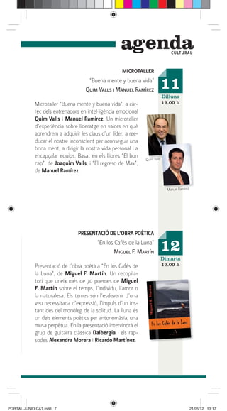 genda                  C ULTUR A L



                                                     MICROTALLER
                                     “Buena mente y buena vida”
                                    Quim Valls i Manuel Ramírez              11
                                                                             Dilluns
            Microtaller “Buena mente y buena vida”, a càr-                   19.00 h
            rec dels entrenadors en intel·ligència emocional
            Quim Valls i Manuel Ramírez. Un microtaller
            d’experiència sobre lideratge en valors en què
            aprendrem a adquirir les claus d’un líder, a ree-
            ducar el nostre inconscient per aconseguir una
            bona ment, a dirigir la nostra vida personal i a
            encapçalar equips. Basat en els llibres “El bon
                                                                Quim Valls
            cap”, de Joaquim Valls, i “El regreso de Max”,
            de Manuel Ramírez.


                                                                               Manuel Ramírez




                                PRESENTACIÓ DE L’OBRA POÈTICA
                                         “En los Cafés de la Luna”
                                                 Miguel F. Martín            12
                                                                             Dimarts
            Presentació de l’obra poètica “En los Cafés de                   19.00 h
            la Luna”, de Miguel F. Martín. Un recopila-
            tori que uneix més de 70 poemes de Miguel
            F. Martín sobre el temps, l’individu, l’amor o
            la naturalesa. Els temes són l’esdevenir d’una
            veu necessitada d’expressió, l’impuls d’un ins-
            tant des del monòleg de la solitud. La lluna és
            un dels elements poètics per antonomàsia, una
            musa perpètua. En la presentació intervindrà el
            grup de guitarra clàssica Dalbergia i els rap-
            sodes Alexandra Morera i Ricardo Martínez.




PORTAL JUNIO CAT.indd 7                                                                         21/05/12 13:17
 