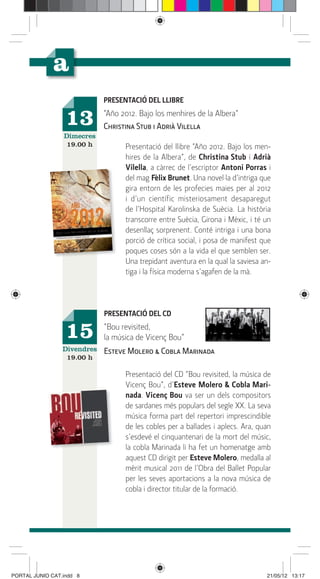 PRESENTACIÓ DEL LLIBRE

                  13         “Año 2012. Bajo los menhires de la Albera”
                             Christina Stub i Adrià Vilella
                 Dimecres
                  19.00 h          Presentació del llibre “Año 2012. Bajo los men-
                                   hires de la Albera”, de Christina Stub i Adrià
                                   Vilella, a càrrec de l’escriptor Antoni Porras i
                                   del mag Fèlix Brunet. Una novel·la d’intriga que
                                   gira entorn de les profecies maies per al 2012
                                   i d’un científic misteriosament desaparegut
                                   de l’Hospital Karolinska de Suècia. La història
                                   transcorre entre Suècia, Girona i Mèxic, i té un
                                   desenllaç sorprenent. Conté intriga i una bona
                                   porció de crítica social, i posa de manifest que
                                   poques coses són a la vida el que semblen ser.
                                   Una trepidant aventura en la qual la saviesa an-
                                   tiga i la física moderna s’agafen de la mà.




                             PRESENTACIÓ DEL CD

                  15         “Bou revisited,
                             la música de Vicenç Bou”
                 Divendres   Esteve Molero & Cobla Marinada
                  19.00 h

                                   Presentació del CD “Bou revisited, la música de
                                   Vicenç Bou”, d’Esteve Molero & Cobla Mari-
                                   nada. Vicenç Bou va ser un dels compositors
                                   de sardanes més populars del segle XX. La seva
                                   música forma part del repertori imprescindible
                                   de les cobles per a ballades i aplecs. Ara, quan
                                   s’esdevé el cinquantenari de la mort del músic,
                                   la cobla Marinada li ha fet un homenatge amb
                                   aquest CD dirigit per Esteve Molero, medalla al
                                   mèrit musical 2011 de l’Obra del Ballet Popular
                                   per les seves aportacions a la nova música de
                                   cobla i director titular de la formació.




PORTAL JUNIO CAT.indd 8                                                          21/05/12 13:17
 