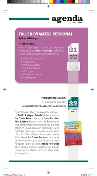 genda         C ULTUR A L




                TALLER D’IMATGE PERSONAL
                Andrea Vilallonga

                EL SABER ESTAR
                Taller “El saber estar”, a càrrec de l’experta en
                imatge personal Andrea Vilallonga. Inscripcions
                prèvies a ambitculturalbcn@elcorteingles.es
                                                                    21
                                                                     Dijous
                   •   Saber estar intersocial                       19.00 h
                   •   La salutació
                   •   Rebre i acomiadar
                   •   Les presentacions
                   •   Què regalar
                   •   L’etiqueta a la taula
                   •   Ciberetiqueta




                                           PRESENTACIÓ DEL LLIBRE
                                       “El sueño de la pirámide”
                    Basilio Rodríguez Cañada i Iris García Serra    22
                                                                    Divendres
            Presentació del llibre “El sueño de la pirámide”,        19.00 h
            de Basilio Rodríguez Cañada i de la il·lustradora
            Iris García Serra, a càrrec de David Castillo i
            Pura Salcedo. Ficció i realitat es fonen en un
            relat d’ambientació orientalista, encara que molt
            actual, en el qual apareixen personatges de la
            mitologia egípcia que interactuen amb altres
            d’actuals. Una deliciosa història per a adults
            il·lustrada per Iris García Serra que, amb varie-
            tat de tècniques i estils, ens fa viatjar a mons
            fantàstics i plens de color. Basilio Rodríguez
            és un conegut escriptor, poeta, gestor cultural
            i editor que ha publicat nombrosos llibres de di-
            versos gèneres.




PORTAL JUNIO CAT.indd 11                                                         21/05/12 13:17
 