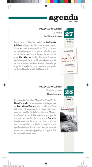 genda         C ULTUR A L



                                           PRESENTACIÓ DEL LLIBRE
                                                        “La madre”
                                                José María Alimbau     27
                                                                       Dimecres
            Presentació del llibre “La madre”, de José María            19.00 h
            Alimbau. Als qui hem dit mare, mama, mamà,
            meta, va dedicat aquest llibre. S’ha complert
            un desig i un agraïment cap a aquella dona que
            va ser la mare de l’autor -la teva, la seva, la de
            tots. Mn. Alimbau ha fet dels seus llibres un
            veritable apostolat en la difusió del pensament i
            de l’espiritualitat cristiana. L’autor té una llarga
            trajectòria en el món de la comunicació a través
            de Radio Barcelona i del Full Dominical.




                                           PRESENTACIÓ DEL LLIBRE
                                                   “Paraules d’amor”
                                                    David Escamilla    28
                                                                       Dijous
            Presentació del llibre “Paraules d’amor”, de               19.00 h
            David Escamilla. Al so dels acords de la guitarra
            de Joan Manuel Serrat i sota els inﬂuxos d’una
            lletra tan dolça que no deixa ningú indiferent,
            aquesta novel·la, titulada precisament “Parau-
            les d’amor”, recrea la història d’una jove parella
            d’enamorats que fan de la cançó de Serrat la
            banda sonora de la seva vida. Una cançó, un
            amor, una ciutat, una història magníﬁca que
            apel·la a la força dels sentiments més sincers i
            evoca amb nostàlgia agredolça la fragilitat i la
            tendresa del primer amor.




PORTAL JUNIO CAT.indd 13                                                            21/05/12 13:17
 