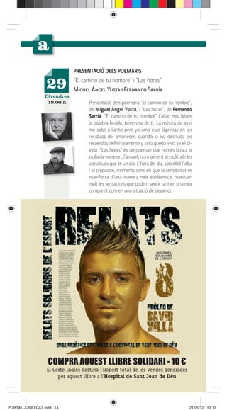 PRESENTACIÓ DELS POEMARIS

                  29         “El camino de tu nombre” i “Las horas”
                             Miguel Ángel Yusta i Fernando Sarría
                 Divendres
                  19.00 h           Presentació dels poemaris “El camino de tu nombre”,
                                    de Miguel Ángel Yusta, i “Las horas”, de Fernando
                                    Sarría. “El camino de tu nombre” Callan mis labios
                                    la palabra herida, temerosa de ti. La música de ayer
                                    me sabe a llanto pero yo amo esas lágrimas en los
                                    residuos del amanecer, cuando la luz desnuda los
                                    recuerdos deﬁnitivamente y sólo queda vivo ya el ol-
                                    vido. “Las horas” és un poemari que només busca la
                                    trobada entre un, l’amant, normalment en solitud i les
                                    vicissituds que té un dia. L’hora del dia, sobretot l’alba
                                    i el crepuscle, moments cims en què la sensibilitat es
                                    manifesta d’una manera més epidèrmica, marquen
                                    molt les sensacions que podem sentir tant en un amor
                                    compartit com en una situació de desamor.




                  COMPRA AQUEST LLIBRE SOLIDARI - 10 €
                  El Corte Inglés destina l’import total de les vendes generades
                       per aquest llibre a l’Hospital de Sant Joan de Déu




PORTAL JUNIO CAT.indd 14                                                                    21/05/12 13:17
 