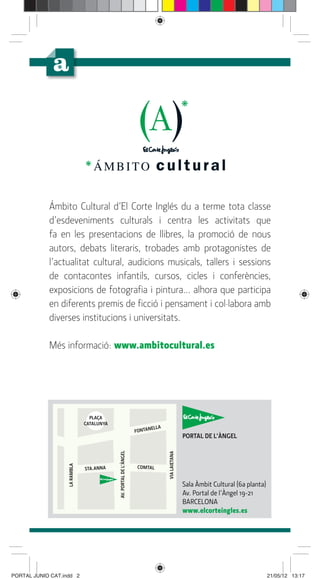 Ámbito Cultural d’El Corte Inglés du a terme tota classe
            d’esdeveniments culturals i centra les activitats que
            fa en les presentacions de llibres, la promoció de nous
            autors, debats literaris, trobades amb protagonistes de
            l’actualitat cultural, audicions musicals, tallers i sessions
            de contacontes infantils, cursos, cicles i conferències,
            exposicions de fotograﬁa i pintura... alhora que participa
            en diferents premis de ﬁcció i pensament i col·labora amb
            diverses institucions i universitats.

            Més informació: www.ambitocultural.es




                                 PLAÇA
                               CATALUNYA
                                                                         ELLA
                                                                   FONTAN
                                                                                               PORTAL DE L’ÀNGEL
                                           AV. PORTAL DE L’ÀNGEL




                                                                                VIA LAIETANA
                   LA RAMBLA




                               STA.ANNA                            COMTAL


                                                                                               Sala Àmbit Cultural (6a planta)
                                                                                               Av. Portal de l’Àngel 19-21
                                                                                               BARCELONA
                                                                                               www.elcorteingles.es




PORTAL JUNIO CAT.indd 2                                                                                                          21/05/12 13:17
 