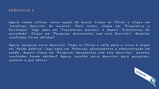 E X E R C Í C I O 3
A g o r a v a m o s u t i l i z a r o u t r a o p ç ã o d e b u s c a . L i m p e o s f i l t r o s e c l i q u e e m
“ L o c a l i z a r d e s c r i t o r d e a s s u n t o ” . P a r a t e s t a r , c l i q u e e m “ P s i q u i a t r i a e
P s i c o l o g i a ” , l o g o a p ó s e m “ T r a n s t o r n o s m e n t a i s ” e d e p o i s “ T r a n s t o r n o s d e
a n s i e d a d e ” . C l i q u e e m “ P e s q u i s a r d o c u m e n t o s c o m e s t e d e s c r i t o r ” . Q u a n t o s
r e s u l t a d o s f o r a m o b t i d o s ?
A g o r a , p e s q u i s e o u t r o d e s c r i t o r , l i m p e o s f i l t r o s e v o l t e p a r a o i n í c i o e c l i q u e
e m “ S a ú d e p ú b l i c a ” , l o g o a p ó s e m “ P o l í t i c a s , p l a n e j a m e n t o e a d m i n i s t r a ç ã o e m
s a ú d e ” , d e p o i s c l i q u e e m “ P e s q u i s a r d o c u m e n t o s c o m e s t e d e s c r i t o r ” , q u a n t o s
r e s u l t a d o s f o r a m o b t i d o s ? A g o r a , e s c o l h a o u t r o d e s c r i t o r p a r a p e s q u i s a r ,
c o m e n t e o q u e o b t e v e .
 