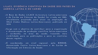 A B a s e d e D a d o s L I L A C S ( L i t e r a t u r a L a t i n o - a m e r i c a n a
e d o C a r i b e e m C i ê n c i a s d a S a ú d e ) f o i c r i a d a e m 1 9 8 5 ,
i n i c i a l m e n t e p r o j e t a d a p a r a a t u a r n a a m p l i a ç ã o d o
I M L A ( I n d e x M e d i c u s L a t i n o - A m e r i c a n o ) , p u b l i c a d o e m
1 9 7 9
S u r g e c o m o o b j e t i v o d e c o n t r i b u i r p a r a a o r g a n i z a ç ã o
e d i s s e m i n a ç ã o d a p r o d u ç ã o c i e n t í f i c a l a t i n o - a m e r i c a n a
e c a r i b e n h a , n a á r e a d a s a ú d e , t r a z e n d o m a i s
v i s i b i l i d a d e p a r a a s p u b l i c a ç õ e s e p a r a o s c i e n t i s t a s
d e s s a s r e g i õ e s ;
É c o o r d e n a d a , e m n í v e l r e g i o n a l , p e l a B I R E M E ,
d e n o m i n a d a C e n t r o L a t i n o - A m e r i c a n o e d o C a r i b e d e
I n f o r m a ç ã o e m C i ê n c i a s d a S a ú d e .
L I L A C S , E V I D Ê N C I A C I E N T Í F I C A E M S A Ú D E D O S P A Í S E S D A
A M É R I C A L A T I N A E D O C A R I B E
 