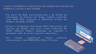 F a z p a r t e d a R e d e L a t i n o - A m e r i c a n a e d o C a r i b e d e
I n f o r m a ç ã o e m C i ê n c i a s d a S a ú d e , t a m b é m c o n h e c i d a
c o m o R e d e B V S ( r e f e r e n t e à B i b l i o t e c a V i r t u a l e m
S a ú d e ) e d a R e d e L I L A C S ;
U t i l i z a o V o c a b u l á r i o C o n t r o l a d o D e C S ( D e s c r i t o r e s e m
C i ê n c i a s d a S a ú d e ) , c u j o i n c l u i t e r m o s t r a d u z i d o s d o
M e S H ( M e d i c a l S u b j e c t H e a d i n g s ) e m e s p a n h o l e
p o r t u g u ê s , a l é m d e t e r m o s r e g i o n a i s e s p e c í f i c o s ;
S u a c o l e ç ã o c o m p l e m e n t a í n d i c e s t e m á t i c o s
i n t e r n a c i o n a i s , c o m o M E D L I N E e W e b o f S c i e n c e .
L I L A C S , E V I D Ê N C I A C I E N T Í F I C A E M S A Ú D E D O S P A Í S E S D A
A M É R I C A L A T I N A E D O C A R I B E
 
