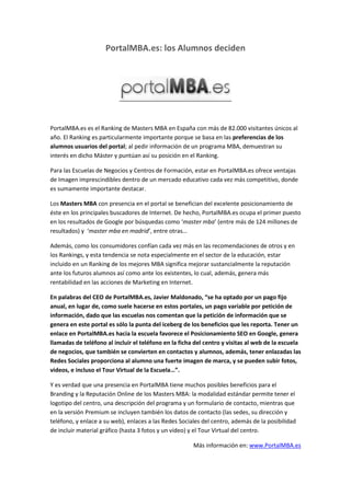 PortalMBA.es: los Alumnos deciden

PortalMBA.es es el Ranking de Masters MBA en España con más de 82.000 visitantes únicos al
año. El Ranking es particularmente importante porque se basa en las preferencias de los
alumnos usuarios del portal; al pedir información de un programa MBA, demuestran su
interés en dicho Máster y puntúan así su posición en el Ranking.
Para las Escuelas de Negocios y Centros de Formación, estar en PortalMBA.es ofrece ventajas
de Imagen imprescindibles dentro de un mercado educativo cada vez más competitivo, donde
es sumamente importante destacar.
Los Masters MBA con presencia en el portal se benefician del excelente posicionamiento de
éste en los principales buscadores de Internet. De hecho, PortalMBA.es ocupa el primer puesto
en los resultados de Google por búsquedas como ‘master mba’ (entre más de 124 millones de
resultados) y ‘master mba en madrid’, entre otras…
Además, como los consumidores confían cada vez más en las recomendaciones de otros y en
los Rankings, y esta tendencia se nota especialmente en el sector de la educación, estar
incluido en un Ranking de los mejores MBA significa mejorar sustancialmente la reputación
ante los futuros alumnos así como ante los existentes, lo cual, además, genera más
rentabilidad en las acciones de Marketing en Internet.
En palabras del CEO de PortalMBA.es, Javier Maldonado, “se ha optado por un pago fijo
anual, en lugar de, como suele hacerse en estos portales, un pago variable por petición de
información, dado que las escuelas nos comentan que la petición de información que se
genera en este portal es sólo la punta del iceberg de los beneficios que les reporta. Tener un
enlace en PortalMBA.es hacia la escuela favorece el Posicionamiento SEO en Google, genera
llamadas de teléfono al incluir el teléfono en la ficha del centro y visitas al web de la escuela
de negocios, que también se convierten en contactos y alumnos, además, tener enlazadas las
Redes Sociales proporciona al alumno una fuerte imagen de marca, y se pueden subir fotos,
videos, e incluso el Tour Virtual de la Escuela…”.
Y es verdad que una presencia en PortalMBA tiene muchos posibles beneficios para el
Branding y la Reputación Online de los Masters MBA: la modalidad estándar permite tener el
logotipo del centro, una descripción del programa y un formulario de contacto, mientras que
en la versión Premium se incluyen también los datos de contacto (las sedes, su dirección y
teléfono, y enlace a su web), enlaces a las Redes Sociales del centro, además de la posibilidad
de incluir material gráfico (hasta 3 fotos y un vídeo) y el Tour Virtual del centro.
Más información en: www.PortalMBA.es

 