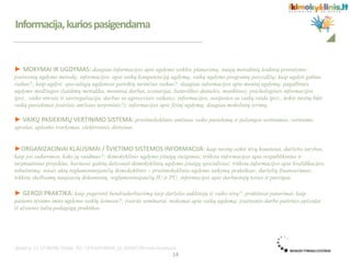 Informacija,kuriospasigendama
► MOKYMAI IR UGDYMAS: daugiau informacijos apie ugdymo veiklos planavimą; naujų metodinių leidinių pristatymo;
įvairesnių ugdymo metodų; informacijos apie vaikų kompetencijų ugdymą; vaikų ugdymo programų pavyzdžių; kaip ugdyti gabius
vaikus?; kaip ugdyti specialiųjų ugdymosi poreikių turinčius vaikus?; daugiau informacijos apie meninį ugdymą; pagalbinės
ugdymo medžiagos (žaidimų metodika, meniniai darbai, scenarijai, lietuviškos dainelės, mankštos); psichologinės informacijos
(pvz., vaiko stresas ir savireguliacija, darbas su agresyviais vaikais); informacijos, susijusios su vaikų raida (pvz., kokie turėtų būti
vaikų pasiekimai įvairiais amžiaus tarpsniais?); informacijos apie fizinį ugdymą; daugiau mokslinių tyrimų.
► VAIKŲ PASIEKIMŲ VERTINIMO SISTEMA: priešmokyklinio amžiaus vaiko pasiekimų ir pažangos vertinimas, vertinimo
aprašai, aplanko tvarkymas, elektroninis dienynas.
►ORGANIZACINIAI KLAUSIMAI / ŠVIETIMO SISTEMOS INFORMACIJA: kaip turėtų veikti tėvų komitetai, darželio tarybos,
kaip jos sudaromos, koks jų vaidmuo?; ikimokyklinio ugdymo įstaigų steigimas; trūksta informacijos apie respublikinius ir
tarptautinius projektus, kuriuose galėtų dalyvauti ikimokyklinių ugdymo įstaigų specialistai; trūksta informacijos apie kvalifikacijos
tobulinimą; teisės aktų reglamentuojančių ikimokyklinio – priešmokyklinio ugdymo taikymą praktikoje; darželių finansavimas;
trūksta skelbiamų naujausių dokumentų, reglamentuojančių IU ir PU; informacijos apie darbuotojų teises ir pareigas.
► GEROJI PRAKTIKA: kaip pagerinti bendradarbiavimą tarp darželio auklėtojų ir vaiko tėvų?; praktiniai patarimai, kaip
patiems tėvams imtis ugdymo veiklų šeimose?; įvairūs seminarai, mokymai apie vaikų ugdymą; įvairesnės darbo patirties epizodai
iš užsienio šalių pedagogų praktikos.
14
 