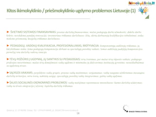 ► ŠVIETIMO SISTEMOS FINANSAVIMAS: prastas darželių finansavimas; mažas pedagogų darbo užmokestis; didelis darbo
krūvis; nevykdoma patalpų renovacija; inventoriaus trūkumas darželiuose; lėšų, skirtų darbuotojų kvalifikacijos tobulinimui, stoka;
mokymo priemonių, knygelių trūkumas darželiuose.
► PEDAGOGŲ, VADOVŲ KVALIFIKACIJA, PROFESIONALUMAS, MOTYVACIJA: kompetentingų auklėtojų trūkumas, jų
kūrybiškumo stoka; žema pedagogų kompetencija dirbant su specialiųjų poreikių vaikais; žemos auklėtojų padėjėjų kompetencijos;
pernelyg reta darželių vadovų rotacija.
►TĖVŲ POŽIŪRIS Į UGDYMĄ, JŲ SANTYKIS SU PEDAGOGAIS: tėvų švietimas, per mažas tėvų rūpestis vaikais; pedagogo
profesijos nuvertinimas; mažas tėvų domėjimasis vaikų ugdymu ir minimalus jų dalyvavimas institucijų gyvenime; nesusikalbėjimas
su ugdytinių tėvais.
►SĄLYGOS VAIKAMS: perpildytos vaikų grupės; prastas vaikų maitinimas; sergamumas; vaikų saugumo užtikrinimas (nesaugios
darželių teritorijos, nėra tvorų, naktinių sargų); specialiųjų poreikių vaikų integravimas; gabių vaikų ugdymas.
►ŠALIES SOCIALINĖS-EKONOMINĖS PROBLEMOS: vaikų mažėjimas rajoniniuose miesteliuose; kaimo darželių uždarymas;
vaikų su tėvais emigracija į užsienį; lopšelių-darželių trūkumas.
Kitosikimokyklinio/priešmokykliniougdymoproblemosLietuvoje(1)
18
 