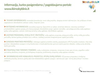 ► TEISINĖS INFORMACIJOS: teisininkų konsultacijų; teisės aktų projektų; daugiau teisinės informacijos, kas priklauso tėvams,
auginantiems ikimokyklinio amžiaus vaikus, lengvatos jiems.
►METODINĖS INFORMACIJOS: metodinių naujovių; kaip dirbti su vaikais, turinčiais dėmesio, emocinių sutrikimų?;
priešmokyklinio ugdymo grupių, prie kurių prijungta ikimokyklinė grupė, ugdymo metodika; specialiųjų poreikių vaikų ugdymas;
gabių vaikų ugdymas; autizmo sindromą turinčių vaikų ugdymas; kūrybiškumo ugdymas.
►UGDYMO PROGRAMŲ, VEIKLŲ IR KT. PAVYZDŽIŲ: vaikų ugdymo programų, planų pavyzdžių; atvirų veiklų pavyzdžių;
pavyzdžių, kuriuos galima pritaikyti savo veiklose; žaidimų įvairioms kompetencijoms ugdyti pavyzdžių.
►GEROSIOS PRAKTIKOS PAVYZDŽIŲ: sėkmingos ugdymo praktikos dalybų, panaudojant į IPUP projekto rezultatus; kitų šalių
patirties, ikimokyklinės įstaigos ir tėvų bendravimo ir bendradarbiavimo gerosios darbo patirties sklaidos, ryškių savitų darželių
darbo pavyzdžių.
►STRAIPSNIŲ TAM TIKROMIS TEMOMIS: vaikų sveikatinimo straipsnių; straipsnių tėvams apie tėvystę; pagalbos vaikui
specialistų dalykinių straipsnių, psichologinių straipsnių; probleminių straipsnių vaikų ugdymo tematika.
► INFORMACIJOS APIE KONKURSUS, PROJEKTUS, ATVIRŲ DURŲ DIENAS: ES paramos programų ir konkursų;
skelbiamų projektų, kuriuose galėtų dalyvauti ikimokyklinio ugdymo įstaigos; informacijos apie "atvirų durų dienas" švietimo
įstaigose.
.
Informacija,kuriospasigendama/pageidaujamaportale
www.ikimokyklinis.lt
23
 