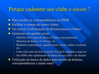 Porque cadastrar seu clube e sócios ? Para receber as correspondências da OMIR Facilitar o contato de outros clubes Ter acesso à informações de Rotaractianos e Clubes Gerenciar seu quadro social: Histórico de Cargos do Sócio e Clubes a que pertenceu Histórico de Sócios, Ex-Sócios, etc Relatórios automáticos: quadro social, sócios, clubes, evolução, etc Cada sócio tem sua foto no perfil, fica fácil imprimir e arquivar Seu RDR sabe rapidamente do Status de seu clube e do distrito Utilização do banco de dados para envios de boletins, correspondências e muito mais! 