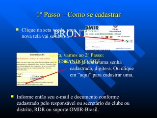 1 º  Passo – Como se cadastrar Clique na seta verde, uma nova tela vai se abrir... Caso já tenha uma senha cadastrada, digite-a. Ou clique em “aqui” para cadastrar uma. Informe então seu e-mail e documento conforme cadastrado pelo responsável ou secretário do clube ou distrito, RDR ou suporte OMIR-Brasil. PRONTO! Agora, vamos ao 2 º  Passo: ACESSANDO O SITE 