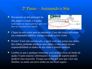 2 º  Passo – Acessando o Site Novamente na tela principal do site, digite o e-mail, e a senha   ( solicitada na etapa anterior, que você deve ter recebido por email) Clique na seta verde para se autenticar. Caso não esteja utilizando um computador público, marque a opção  salvar senha Pronto! Você está  autenticado , e agora você tem acesso aos dados dos clubes, podendo atualizar seus dados, e caso esteja na sua responsabilidade os dados de seu clube e distrito também.  Lembre-se que a qualquer momento você poderá clicar no botão de ajuda (?) para maiores informações. A equipe de suporte poderá ajudá-lo caso necessite. Troque sua senha por uma que você seja familiar, ou anote sua nova senha em um local seguro. 