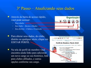 3 º  Passo – Atualizando seus dados Através da barra de acesso rápido, você pode acessar: Seus dados Seu clube – Sócios e Dados Seu distrito – Clubes e Comissão Para alterar seus dados, do clube, distrito ou qualquer sócio, clique em EDITAR PERFIL Na tela de perfil de membro você encontra ainda links para adicionar um novo cargo ao seu histórico, link para clubes afiliados, e outras opções conforme seu cargo. 
