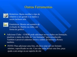 Outras Ferramentas Adicionar Clube – O RDR pode adicionar novos clubes em formação, atualizar o status do clube de “em formação” para reconhecido. Também é possível cadastrar sócios e clubes de Interact e Rotary também. FOTO: Para adicionar uma foto, ela deve estar em um formato mínimo, especificado no site. Caso não saiba incluir esta foto, peça ajuda a um amigo ou ao suporte do site Estatísticas: Mostra um sumário da evolução do distrito ou clube, em forma de gráfico. Relatórios: Basta escolher o tipo de relatório a ser gerado e os dados a serem inclusos nele 