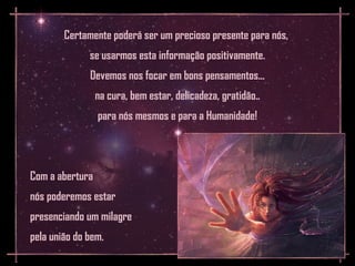 Certamente poderá ser um precioso presente para nós,
              se usarmos esta informação positivamente.
              Devemos nos focar em bons pensamentos...
                 na cura, bem estar, delicadeza, gratidão..
                 para nós mesmos e para a Humanidade!




Com a abertura
nós poderemos estar
presenciando um milagre
pela união do bem.
 