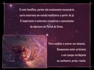 O mais benéfico, porém não exatamente necessário,
seria estarmos em estado meditativo a partir de já.
O importante é estarmos receptivos e conscientes
         da abertura do Portal de Orion.




                          Para meditar e entrar em sintonia,
                                  Busquemos estar próximos
                                      a um campo verdejante
                                  ou cachoeira, praia, riacho.
 