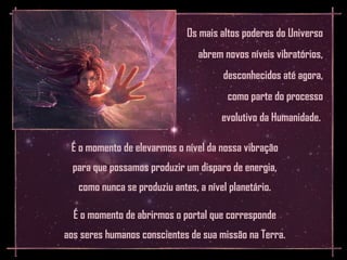 Os mais altos poderes do Universo
                                 abrem novos níveis vibratórios,
                                       desconhecidos até agora,
                                        como parte do processo
                                       evolutivo da Humanidade.

 É o momento de elevarmos o nível da nossa vibração
  para que possamos produzir um disparo de energia,
   como nunca se produziu antes, a nível planetário.

  É o momento de abrirmos o portal que corresponde
aos seres humanos conscientes de sua missão na Terra.
 
