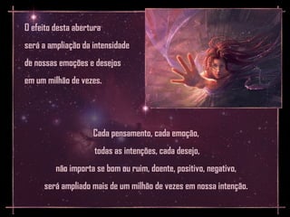 O efeito desta abertura
será a ampliação da intensidade
de nossas emoções e desejos
em um milhão de vezes.




                    Cada pensamento, cada emoção,
                     todas as intenções, cada desejo,
         não importa se bom ou ruim, doente, positivo, negativo,
     será ampliado mais de um milhão de vezes em nossa intenção.
 