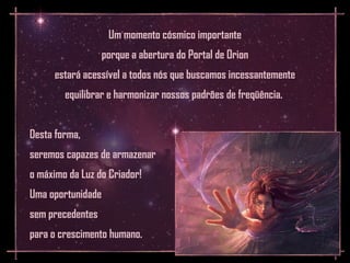 Um momento cósmico importante
                   porque a abertura do Portal de Orion
      estará acessível a todos nós que buscamos incessantemente
        equilibrar e harmonizar nossos padrões de freqüência.


Desta forma,
seremos capazes de armazenar
o máximo da Luz do Criador!
Uma oportunidade
sem precedentes
para o crescimento humano.
 