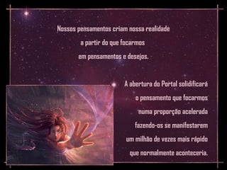 Nossos pensamentos criam nossa realidade
        a partir do que focarmos
       em pensamentos e desejos.


                        A abertura do Portal solidificará
                            o pensamento que focarmos
                             numa proporção acelerada
                            fazendo-os se manifestarem
                         um milhão de vezes mais rápido
                          que normalmente aconteceria.
 