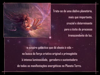 Trata-se de uma dádiva planetária,
                                             mais que importante,
                                           crucial e determinante
                                         para o êxito do processo
                                             transcendente de luz.


       -o suspiro galáctico que dá alento à vida –
    na busca da força criativa original e primogênita
   a intensa luminosidade, geradora e sustentadora
de todas as manifestações energéticas no Planeta Terra.
 