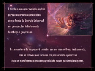 É também uma maravilhosa dádiva,
porque estaremos conectados
com a Fonte de Energia Universal
em proporções infinitamente
benéficas e generosas.




 Esta abertura de luz poderá também ser um maravilhoso instrumento,
         pois se estivermos focados em pensamentos positivos
   eles se manifestarão em nossa realidade quase que imediatamente.
 