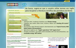Portal de Periódicos da CAPES
Na busca, sugere-se que o usuário utilize termos em inglês
para recuperar a literatura científica dos periódicos do Portal.
Exemplos:
• Interesse sobre mudanças climáticas use: Climate change;
• Trabalhos que tratem sobre fumo, nicotina, tabaco use: Smoking OR nicotin*
OR tobaco
• Documentos sobre floresta tropical e desmatamento use: Tropical forestry AND
(defor?station OR devastation)
• Agricultura orgânica use: “organic agriculture” OR “organic farm”
• Energias renováveis que estão sendo estudadas além dos biocombustíveis, use:
renewable energy NOT biofuel
 