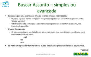 Portal de Periódicos da CAPES
• Buscando por uma expressão - Uso de termos simples e compostos:
– O uso de aspas no “termo composto” recupera os registros que contenham as palavras juntas.
“Global warming”
– O termo composto, sem aspas, o sistema localiza registros que contenham as palavras, não
importando a posição.
• Uso de booleanos:
– Os operadores devem ser digitados em letras maiúsculas, caso contrário será considerado como
parte da expressão de busca.
AND
OR
NOT
• Se nenhum operador for incluído a busca é realizada procurando todas as palavras.
Buscar Assunto – simples ou
avançada
 