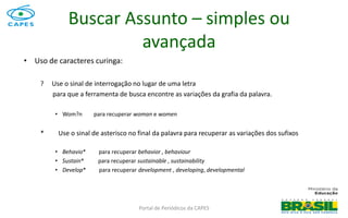 Portal de Periódicos da CAPES
• Uso de caracteres curinga:
? Use o sinal de interrogação no lugar de uma letra
para que a ferramenta de busca encontre as variações da grafia da palavra.
• Wom?n para recuperar woman e women
* Use o sinal de asterisco no final da palavra para recuperar as variações dos sufixos
• Behavio* para recuperar behavior , behaviour
• Sustain* para recuperar sustainable , sustainability
• Develop* para recuperar development , developing, developmental
Buscar Assunto – simples ou
avançada
 