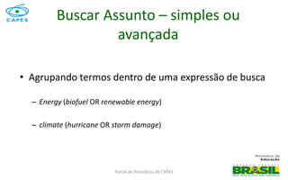 Portal de Periódicos da CAPES
• Agrupando termos dentro de uma expressão de busca
– Energy (biofuel OR renewable energy)
– climate (hurricane OR storm damage)
Buscar Assunto – simples ou
avançada
 